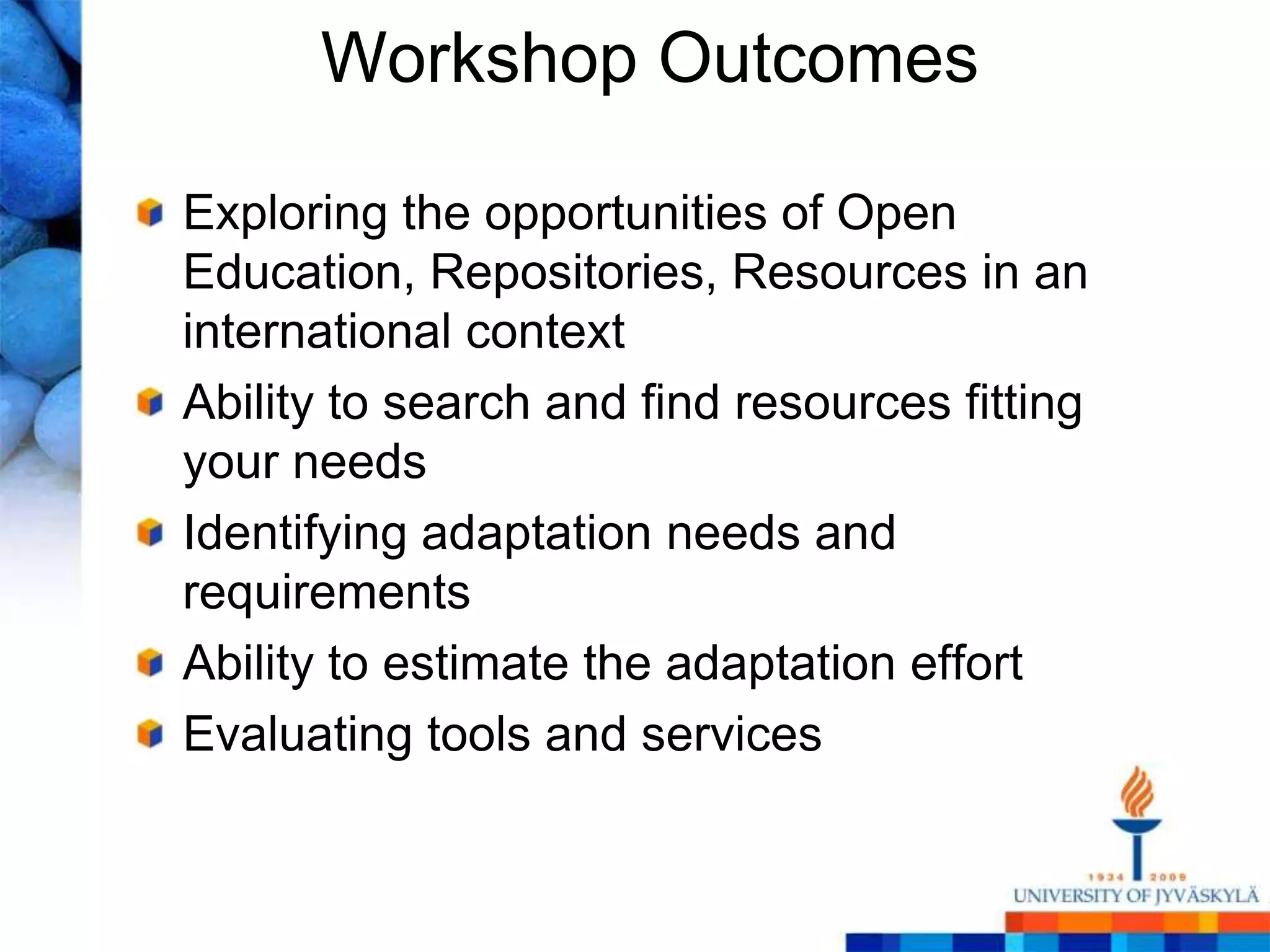 Workshop Outcomes

Exploring the opportunities of Open
Education, Repositories, Resources in an
international context
Ability to search and find resources fitting
your needs
Identifying adaptation needs and
requirements
Ability to estimate the adaptation effort
Evaluating tools and services
 