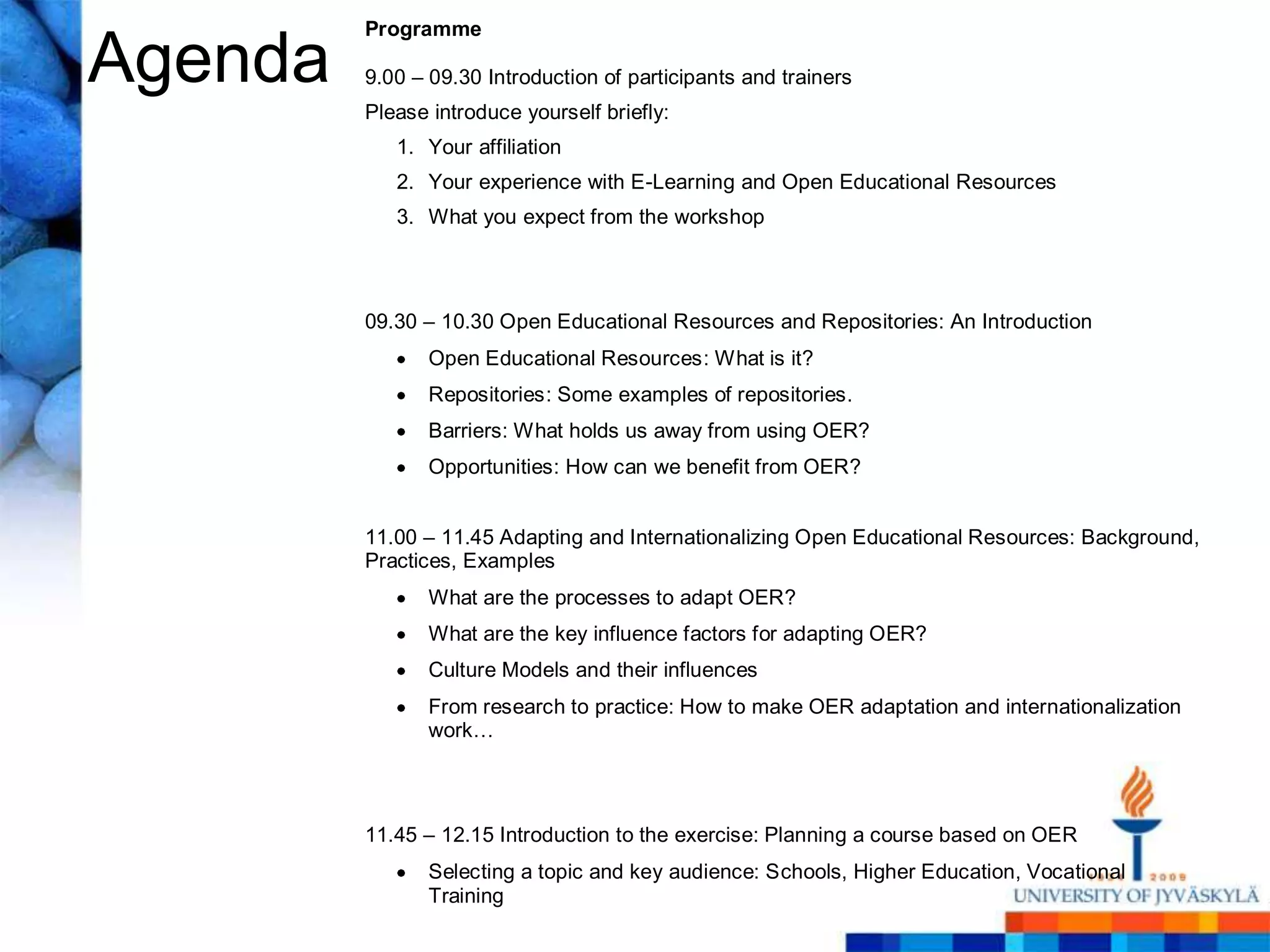 Programme

Agenda   9.00 – 09.30 Introduction of participants and trainers
         Please introduce yourself briefly:
            1. Your affiliation
            2. Your experience with E-Learning and Open Educational Resources
            3. What you expect from the workshop




         09.30 – 10.30 Open Educational Resources and Repositories: An Introduction
                Open Educational Resources: What is it?
                Repositories: Some examples of repositories.
                Barriers: What holds us away from using OER?
                Opportunities: How can we benefit from OER?


         11.00 – 11.45 Adapting and Internationalizing Open Educational Resources: Background,
         Practices, Examples
                What are the processes to adapt OER?
                What are the key influence factors for adapting OER?
                Culture Models and their influences
                From research to practice: How to make OER adaptation and internationalization
                work…




         11.45 – 12.15 Introduction to the exercise: Planning a course based on OER
                Selecting a topic and key audience: Schools, Higher Education, Vocational
                Training
 