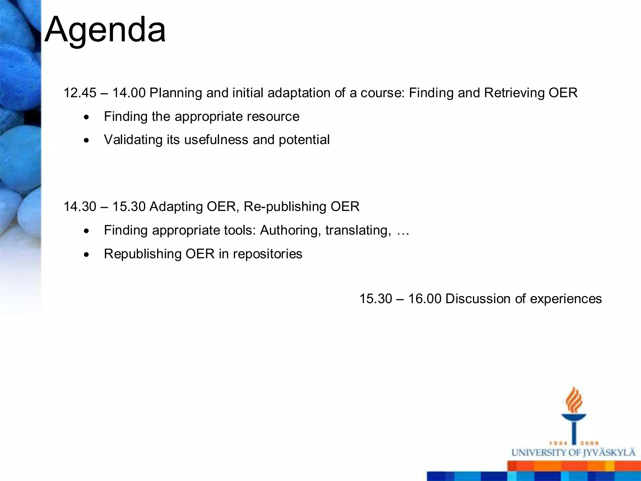 Agenda
12.45 – 14.00 Planning and initial adaptation of a course: Finding and Retrieving OER
      Finding the appropriate resource
      Validating its usefulness and potential



14.30 – 15.30 Adapting OER, Re-publishing OER
      Finding appropriate tools: Authoring, translating, …
      Republishing OER in repositories


                                                 15.30 – 16.00 Discussion of experiences
 