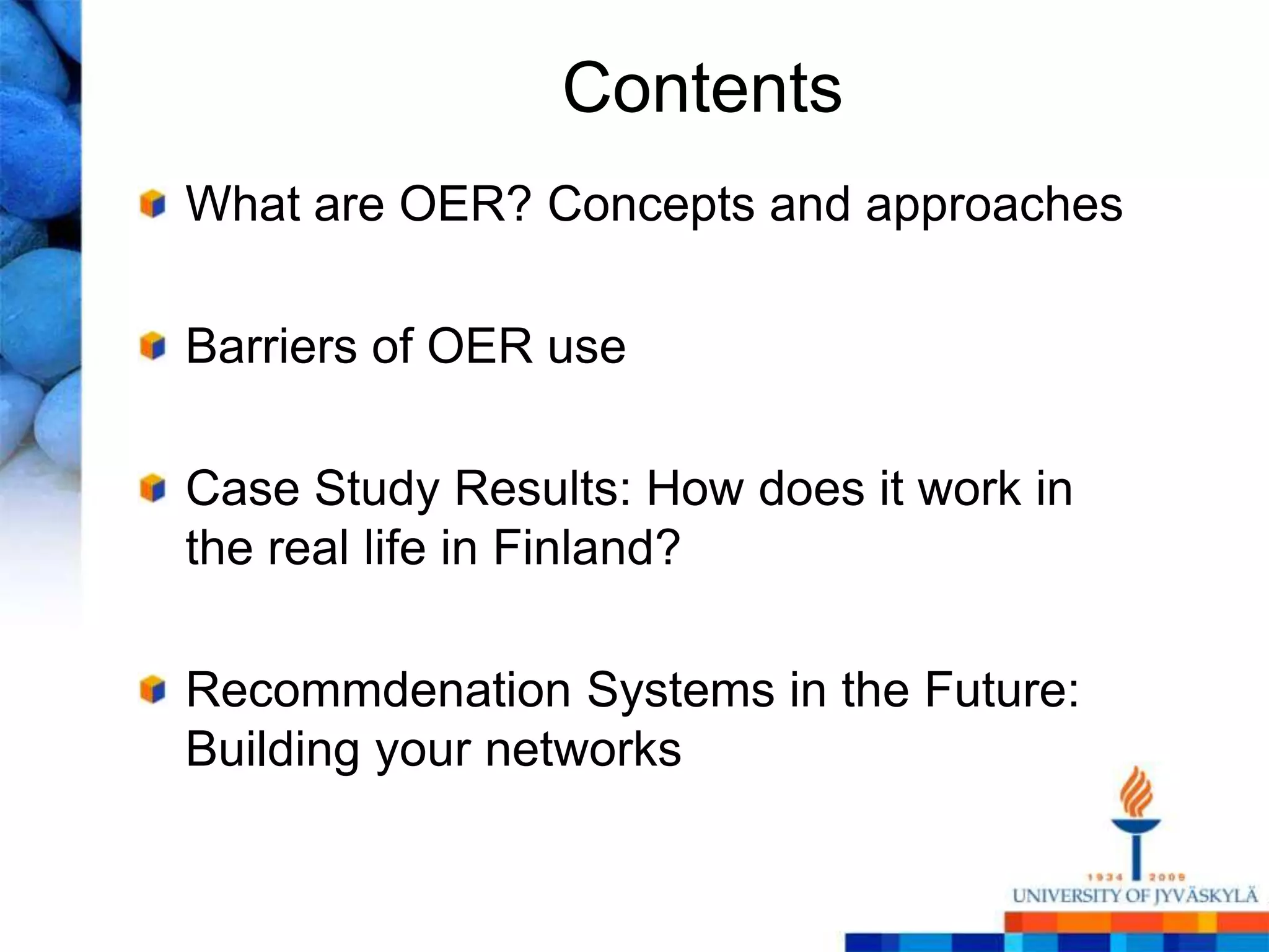 Contents
What are OER? Concepts and approaches

Barriers of OER use

Case Study Results: How does it work in
the real life in Finland?

Recommdenation Systems in the Future:
Building your networks
 