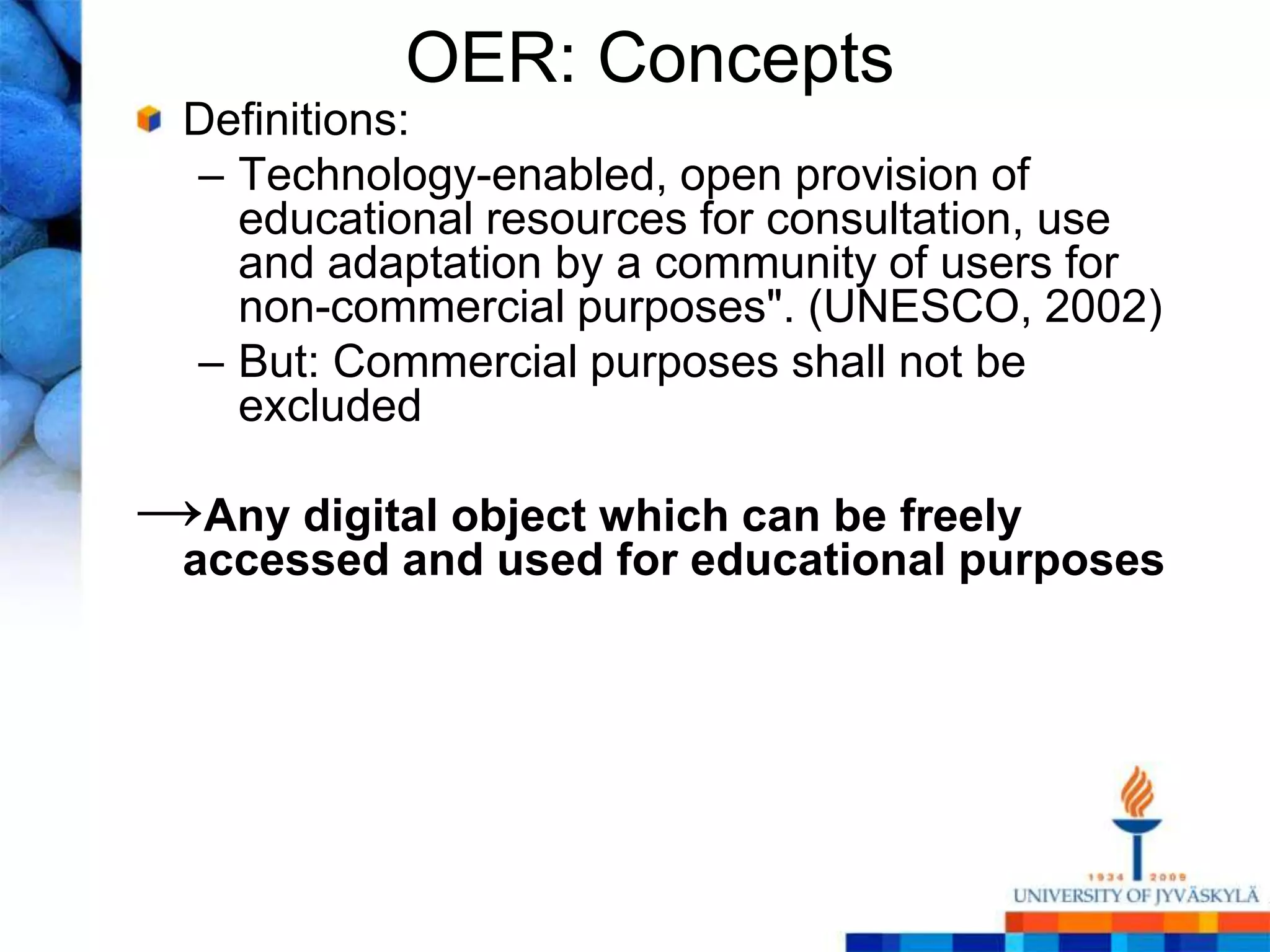 OER: Concepts
  Definitions:
  – Technology-enabled, open provision of
    educational resources for consultation, use
    and adaptation by a community of users for
    non-commercial purposes". (UNESCO, 2002)
  – But: Commercial purposes shall not be
    excluded

→Any digital object which can be freely
  accessed and used for educational purposes
 