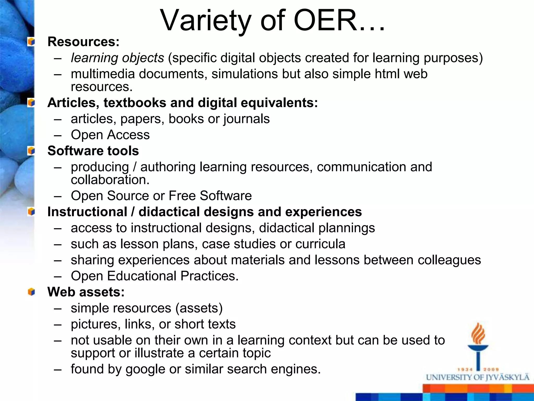 Variety of OER…
Resources:
 – learning objects (specific digital objects created for learning purposes)
 – multimedia documents, simulations but also simple html web
    resources.
Articles, textbooks and digital equivalents:
 – articles, papers, books or journals
 – Open Access
Software tools
 – producing / authoring learning resources, communication and
    collaboration.
 – Open Source or Free Software
Instructional / didactical designs and experiences
 – access to instructional designs, didactical plannings
 – such as lesson plans, case studies or curricula
 – sharing experiences about materials and lessons between colleagues
 – Open Educational Practices.
Web assets:
 – simple resources (assets)
 – pictures, links, or short texts
 – not usable on their own in a learning context but can be used to
    support or illustrate a certain topic
 – found by google or similar search engines.
 
