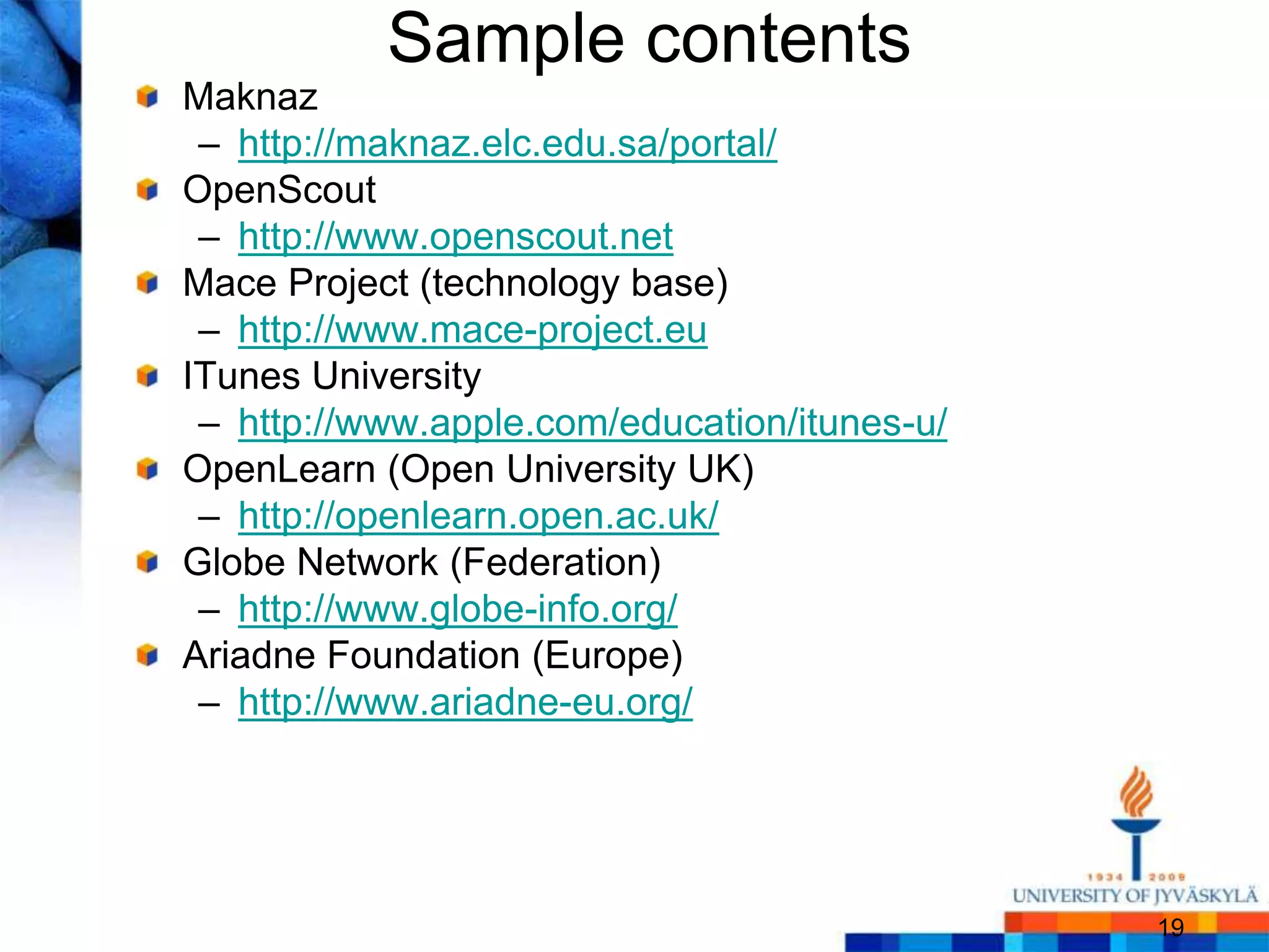 Sample contents
Maknaz
 – http://maknaz.elc.edu.sa/portal/
OpenScout
 – http://www.openscout.net
Mace Project (technology base)
 – http://www.mace-project.eu
ITunes University
 – http://www.apple.com/education/itunes-u/
OpenLearn (Open University UK)
 – http://openlearn.open.ac.uk/
Globe Network (Federation)
 – http://www.globe-info.org/
Ariadne Foundation (Europe)
 – http://www.ariadne-eu.org/




                                              19
 