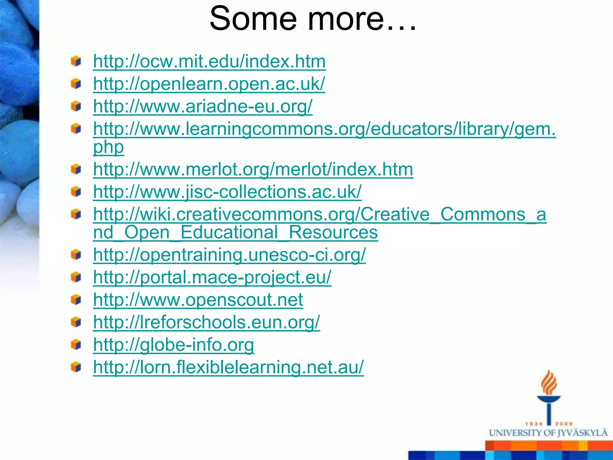 Some more…
http://ocw.mit.edu/index.htm
http://openlearn.open.ac.uk/
http://www.ariadne-eu.org/
http://www.learningcommons.org/educators/library/gem.
php
http://www.merlot.org/merlot/index.htm
http://www.jisc-collections.ac.uk/
http://wiki.creativecommons.org/Creative_Commons_a
nd_Open_Educational_Resources
http://opentraining.unesco-ci.org/
http://portal.mace-project.eu/
http://www.openscout.net
http://lreforschools.eun.org/
http://globe-info.org
http://lorn.flexiblelearning.net.au/
 