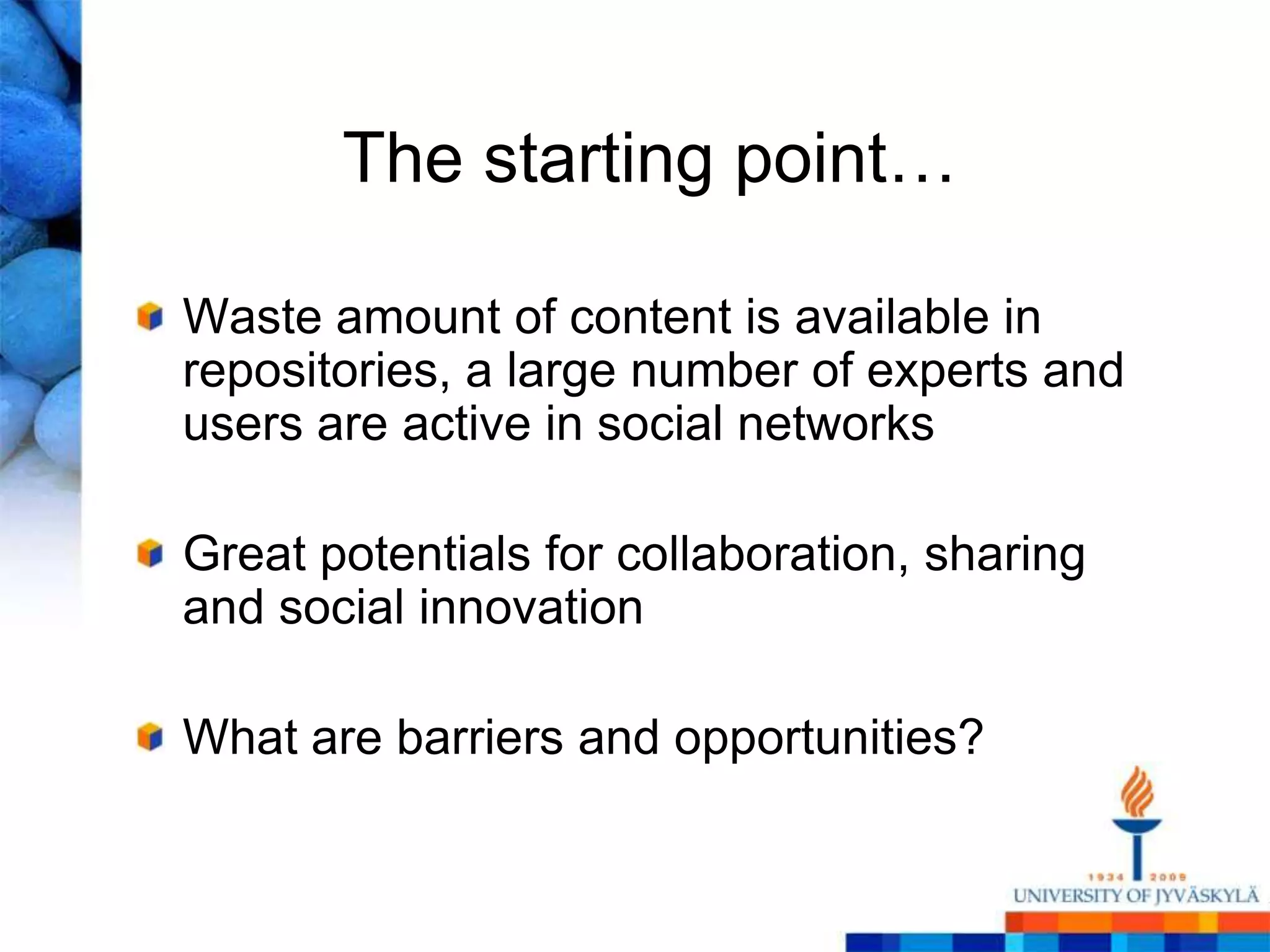 The starting point…

Waste amount of content is available in
repositories, a large number of experts and
users are active in social networks

Great potentials for collaboration, sharing
and social innovation

What are barriers and opportunities?
 