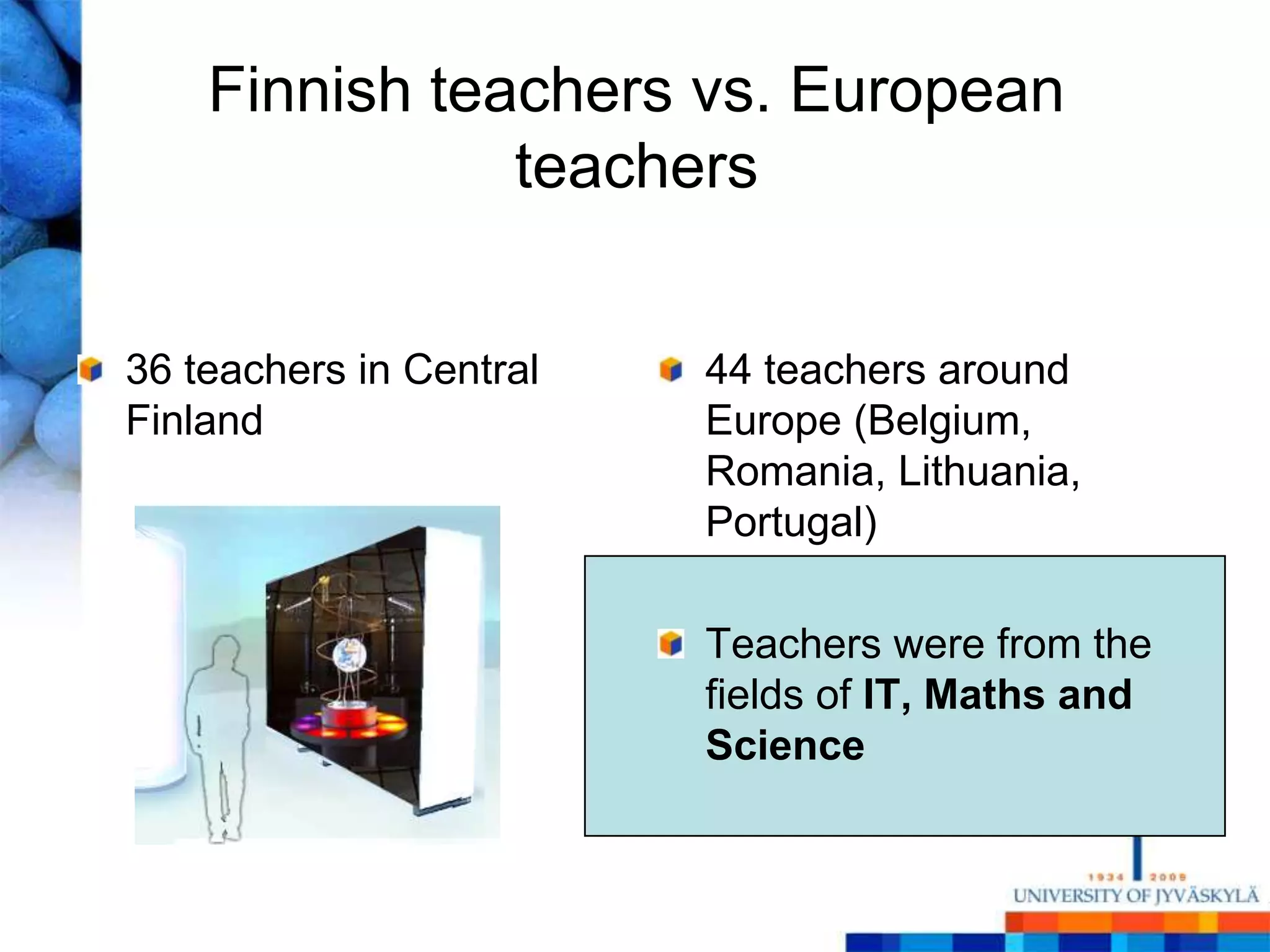 Finnish teachers vs. European
               teachers


36 teachers in Central   44 teachers around
Finland                  Europe (Belgium,
                         Romania, Lithuania,
                         Portugal)

                         Teachers were from the
                         fields of IT, Maths and
                         Science
 