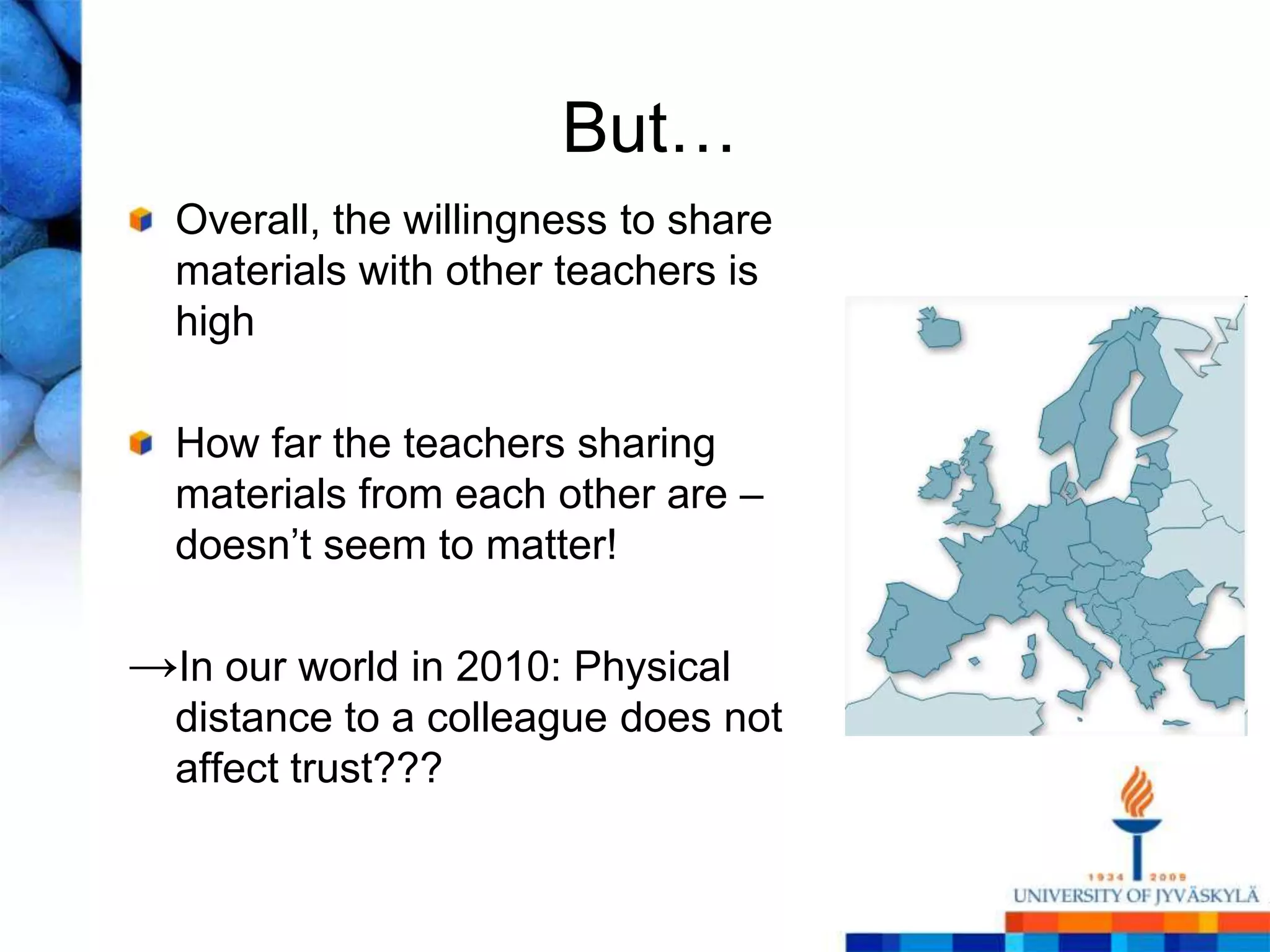 But…
  Overall, the willingness to share
  materials with other teachers is
  high

  How far the teachers sharing
  materials from each other are –
  doesn‘t seem to matter!

→In our world in 2010: Physical
  distance to a colleague does not
  affect trust???
 