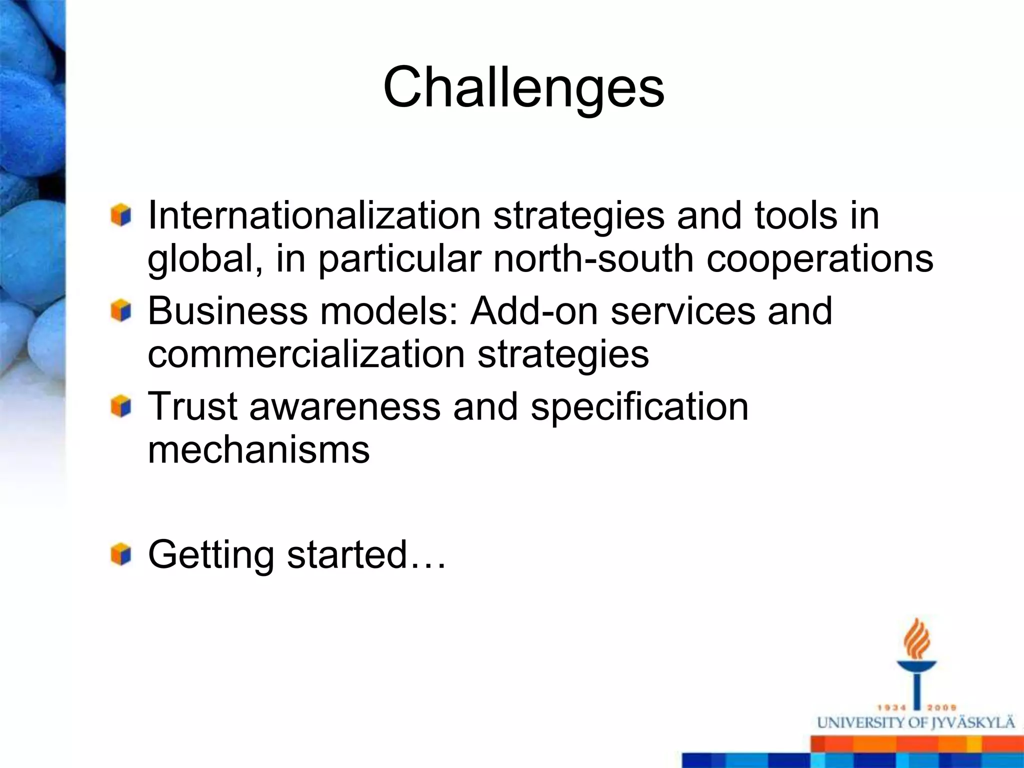 Challenges

Internationalization strategies and tools in
global, in particular north-south cooperations
Business models: Add-on services and
commercialization strategies
Trust awareness and specification
mechanisms

Getting started…
 