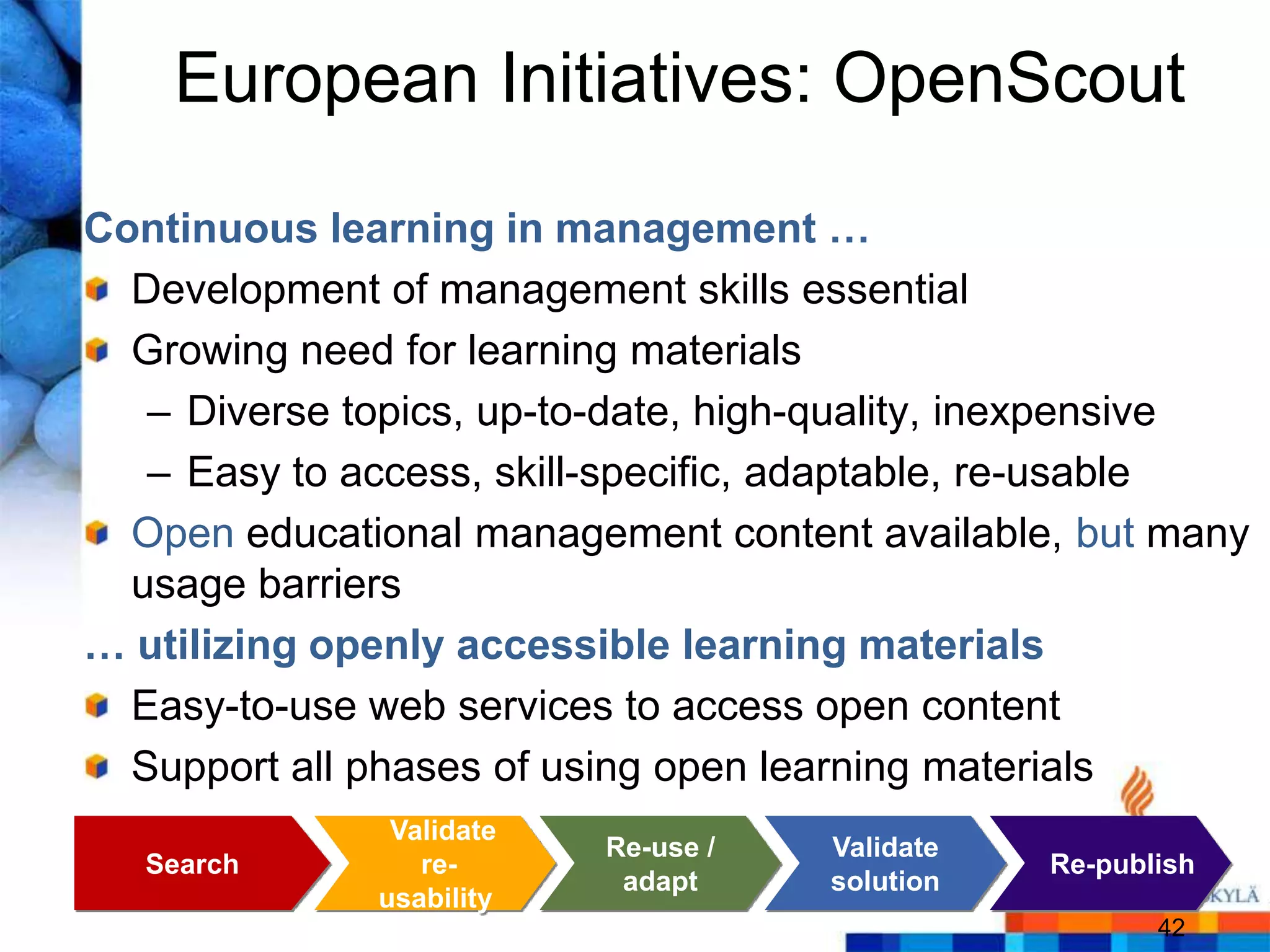 European Initiatives: OpenScout
Continuous learning in management …
  Development of management skills essential
  Growing need for learning materials
   – Diverse topics, up-to-date, high-quality, inexpensive
   – Easy to access, skill-specific, adaptable, re-usable
  Open educational management content available, but many
  usage barriers
… utilizing openly accessible learning materials
  Easy-to-use web services to access open content
  Support all phases of using open learning materials
               Validate
                          Re-use /   Validate
   Search        re-                            Re-publish
                           adapt     solution
              usability
                                                       42
 