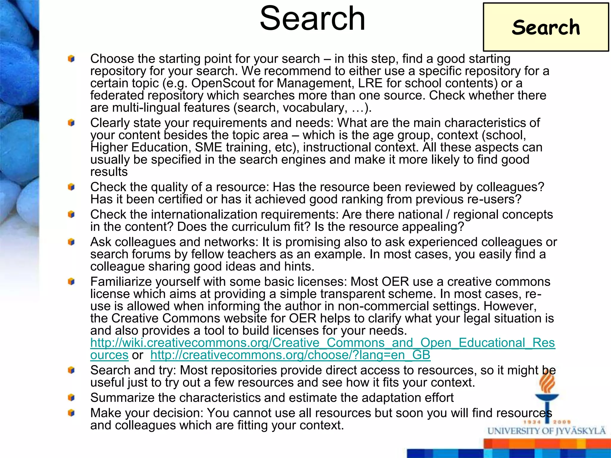 Search                                       Search
Choose the starting point for your search – in this step, find a good starting
repository for your search. We recommend to either use a specific repository for a
certain topic (e.g. OpenScout for Management, LRE for school contents) or a
federated repository which searches more than one source. Check whether there
are multi-lingual features (search, vocabulary, …).
Clearly state your requirements and needs: What are the main characteristics of
your content besides the topic area – which is the age group, context (school,
Higher Education, SME training, etc), instructional context. All these aspects can
usually be specified in the search engines and make it more likely to find good
results
Check the quality of a resource: Has the resource been reviewed by colleagues?
Has it been certified or has it achieved good ranking from previous re-users?
Check the internationalization requirements: Are there national / regional concepts
in the content? Does the curriculum fit? Is the resource appealing?
Ask colleagues and networks: It is promising also to ask experienced colleagues or
search forums by fellow teachers as an example. In most cases, you easily find a
colleague sharing good ideas and hints.
Familiarize yourself with some basic licenses: Most OER use a creative commons
license which aims at providing a simple transparent scheme. In most cases, re-
use is allowed when informing the author in non-commercial settings. However,
the Creative Commons website for OER helps to clarify what your legal situation is
and also provides a tool to build licenses for your needs.
http://wiki.creativecommons.org/Creative_Commons_and_Open_Educational_Res
ources or http://creativecommons.org/choose/?lang=en_GB
Search and try: Most repositories provide direct access to resources, so it might be
useful just to try out a few resources and see how it fits your context.
Summarize the characteristics and estimate the adaptation effort
Make your decision: You cannot use all resources but soon you will find resources
and colleagues which are fitting your context.
 