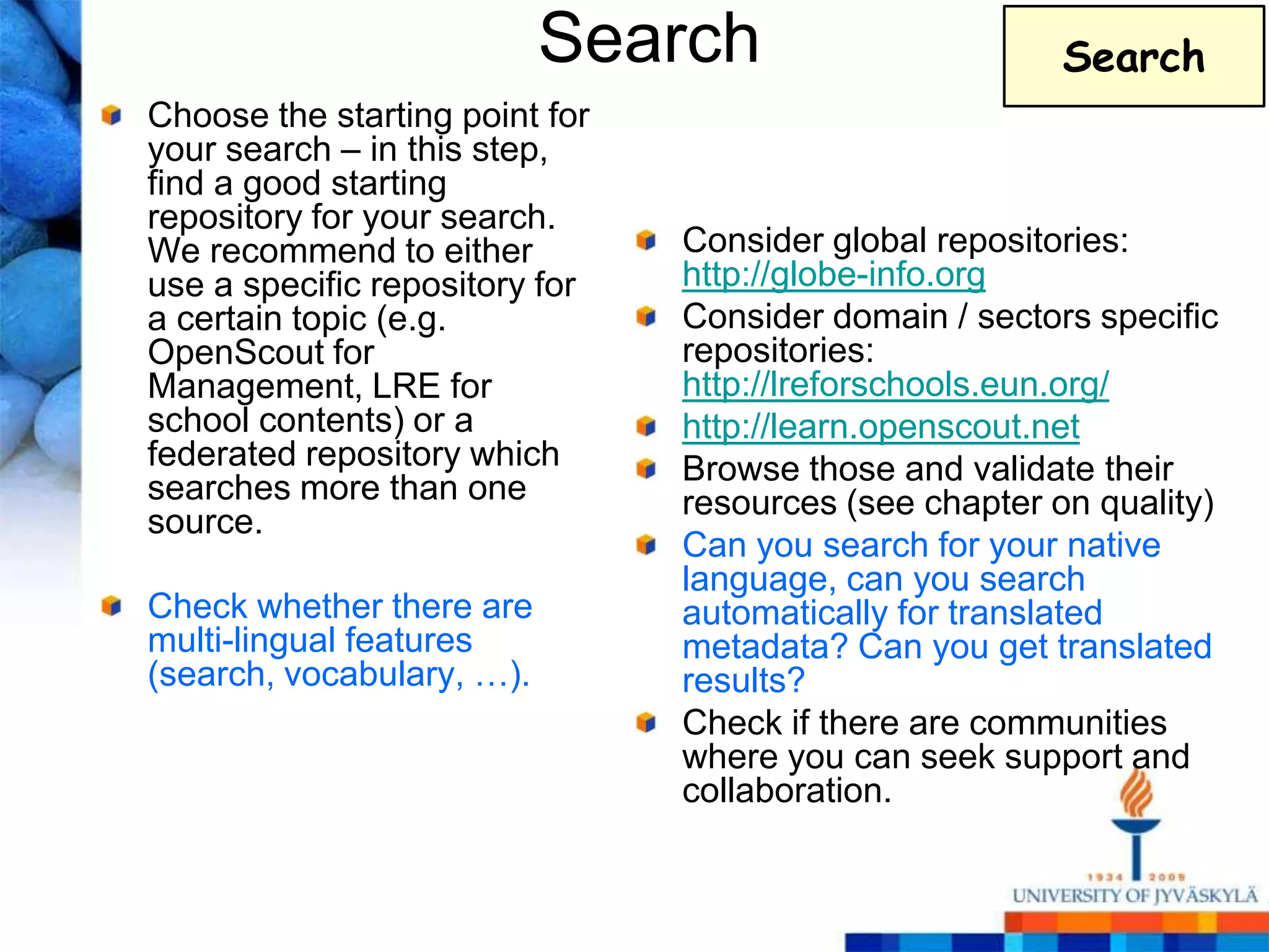 Search                       Search
Choose the starting point for
your search – in this step,
find a good starting
repository for your search.
We recommend to either          Consider global repositories:
use a specific repository for   http://globe-info.org
a certain topic (e.g.           Consider domain / sectors specific
OpenScout for                   repositories:
Management, LRE for             http://lreforschools.eun.org/
school contents) or a           http://learn.openscout.net
federated repository which      Browse those and validate their
searches more than one          resources (see chapter on quality)
source.
                                Can you search for your native
                                language, can you search
Check whether there are         automatically for translated
multi-lingual features          metadata? Can you get translated
(search, vocabulary, …).        results?
                                Check if there are communities
                                where you can seek support and
                                collaboration.
 