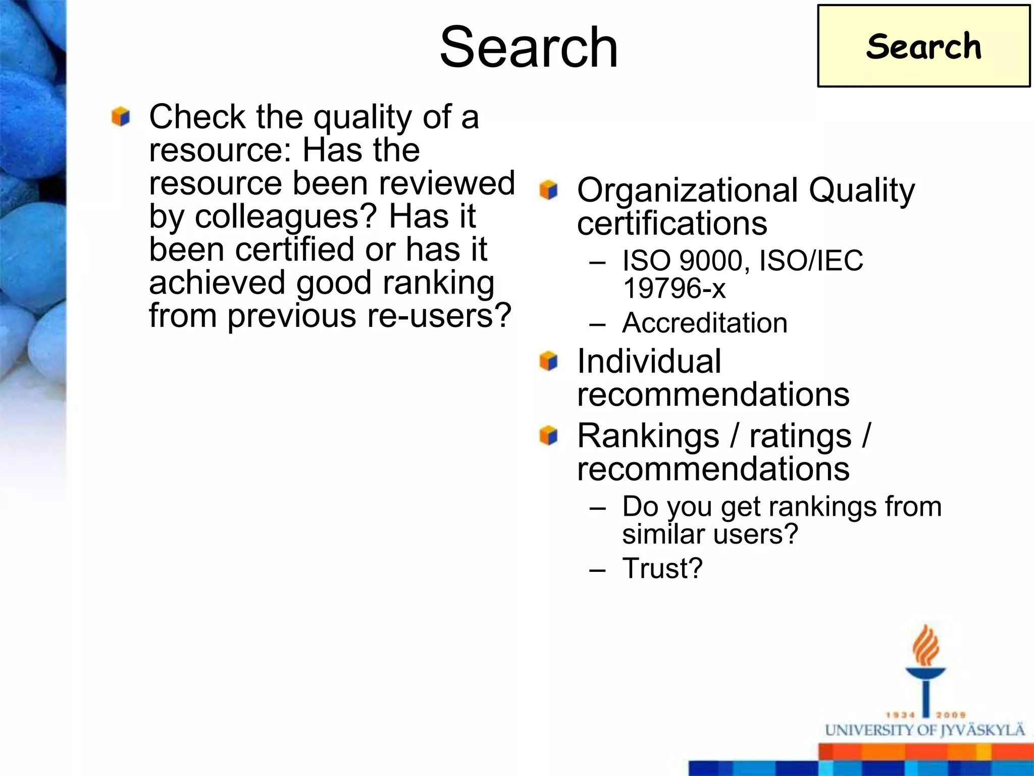 Search                         Search

Check the quality of a
resource: Has the
resource been reviewed     Organizational Quality
by colleagues? Has it      certifications
been certified or has it   – ISO 9000, ISO/IEC
achieved good ranking        19796-x
from previous re-users?    – Accreditation
                           Individual
                           recommendations
                           Rankings / ratings /
                           recommendations
                           – Do you get rankings from
                             similar users?
                           – Trust?
 