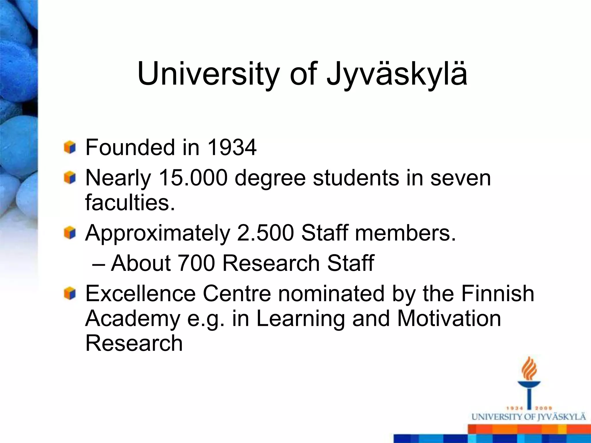 University of Jyväskylä

Founded in 1934
Nearly 15.000 degree students in seven
faculties.
Approximately 2.500 Staff members.
 – About 700 Research Staff
Excellence Centre nominated by the Finnish
Academy e.g. in Learning and Motivation
Research
 