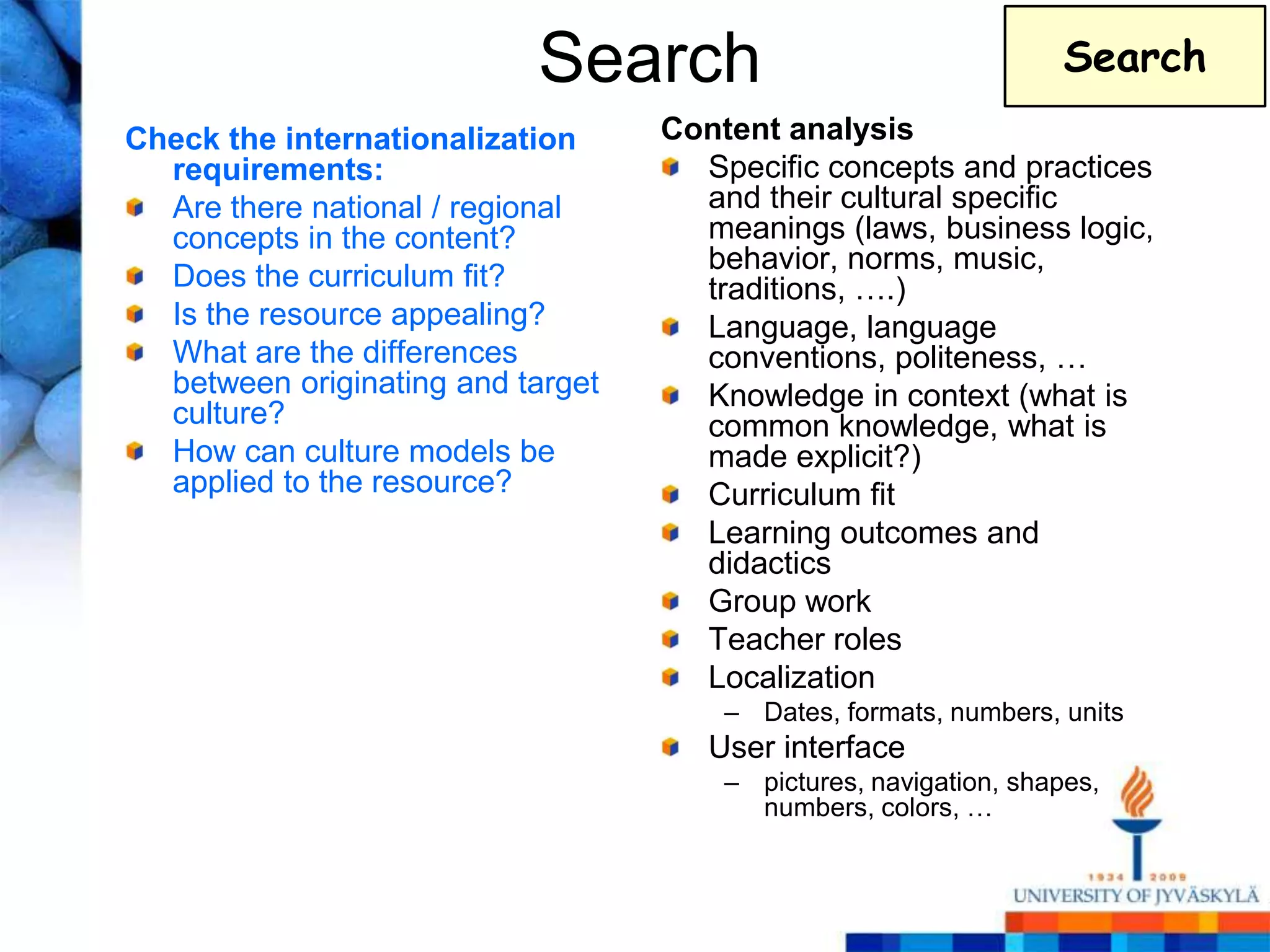Search                                  Search
Check the internationalization     Content analysis
  requirements:                      Specific concepts and practices
  Are there national / regional      and their cultural specific
  concepts in the content?           meanings (laws, business logic,
                                     behavior, norms, music,
  Does the curriculum fit?           traditions, ….)
  Is the resource appealing?         Language, language
  What are the differences           conventions, politeness, …
  between originating and target     Knowledge in context (what is
  culture?                           common knowledge, what is
  How can culture models be          made explicit?)
  applied to the resource?           Curriculum fit
                                     Learning outcomes and
                                     didactics
                                     Group work
                                     Teacher roles
                                     Localization
                                       – Dates, formats, numbers, units
                                      User interface
                                       – pictures, navigation, shapes,
                                         numbers, colors, …
 