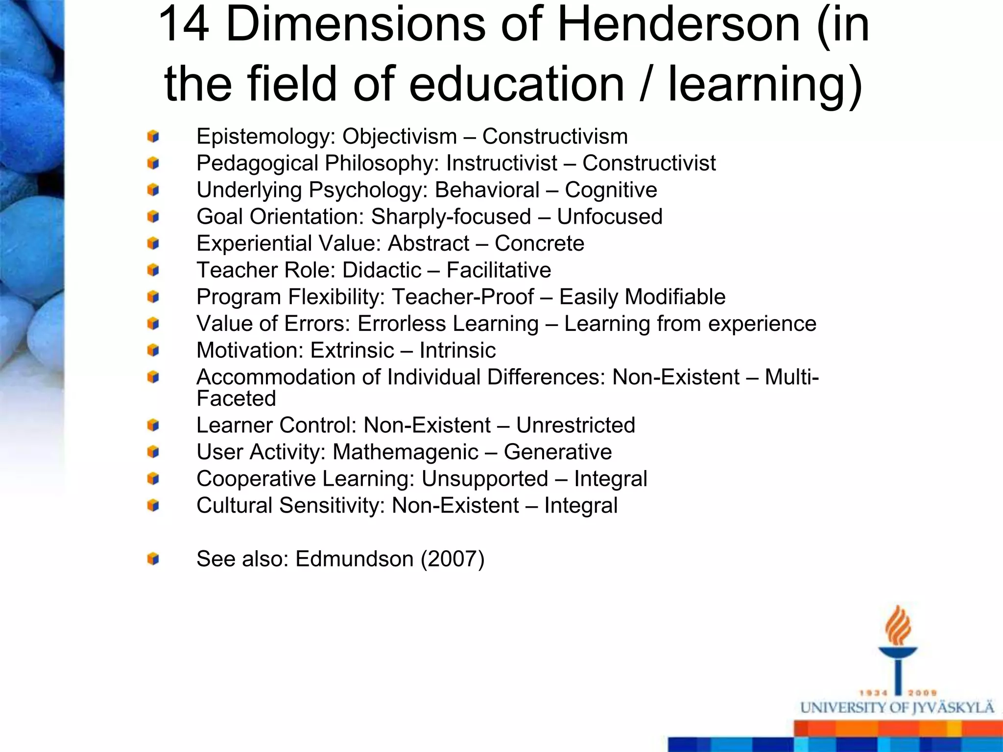 14 Dimensions of Henderson (in
the field of education / learning)
 Epistemology: Objectivism – Constructivism
 Pedagogical Philosophy: Instructivist – Constructivist
 Underlying Psychology: Behavioral – Cognitive
 Goal Orientation: Sharply-focused – Unfocused
 Experiential Value: Abstract – Concrete
 Teacher Role: Didactic – Facilitative
 Program Flexibility: Teacher-Proof – Easily Modifiable
 Value of Errors: Errorless Learning – Learning from experience
 Motivation: Extrinsic – Intrinsic
 Accommodation of Individual Differences: Non-Existent – Multi-
 Faceted
 Learner Control: Non-Existent – Unrestricted
 User Activity: Mathemagenic – Generative
 Cooperative Learning: Unsupported – Integral
 Cultural Sensitivity: Non-Existent – Integral

 See also: Edmundson (2007)
 