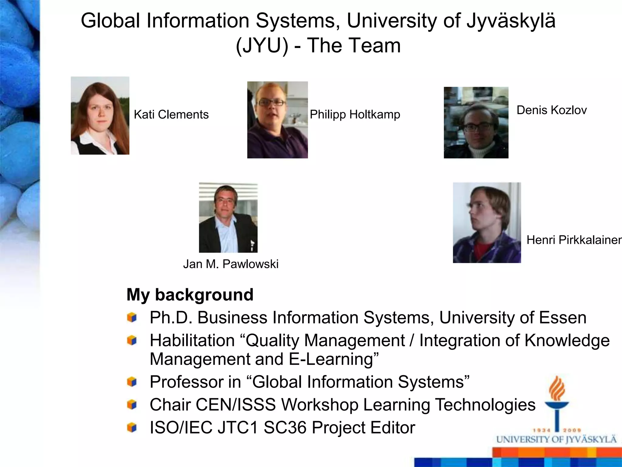 Global Information Systems, University of Jyväskylä
                 (JYU) - The Team


     Kati Clements              Philipp Holtkamp     Denis Kozlov




                                                      Henri Pirkkalainen
             Jan M. Pawlowski

    My background
      Ph.D. Business Information Systems, University of Essen
      Habilitation ―Quality Management / Integration of Knowledge
      Management and E-Learning‖
      Professor in ―Global Information Systems‖
      Chair CEN/ISSS Workshop Learning Technologies
      ISO/IEC JTC1 SC36 Project Editor
 