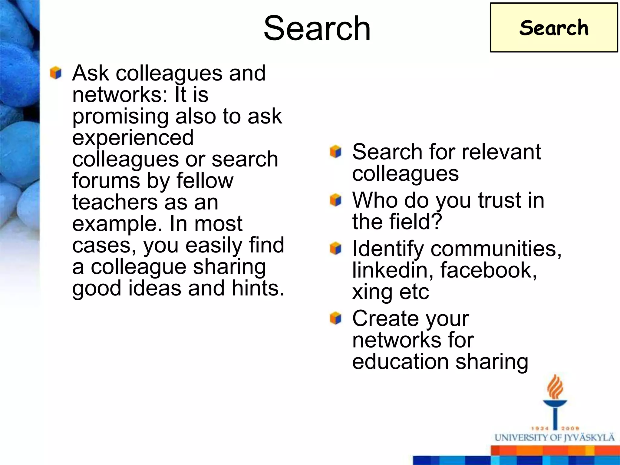 Search                Search

Ask colleagues and
networks: It is
promising also to ask
experienced
colleagues or search     Search for relevant
forums by fellow         colleagues
teachers as an           Who do you trust in
example. In most         the field?
cases, you easily find   Identify communities,
a colleague sharing      linkedin, facebook,
good ideas and hints.    xing etc
                         Create your
                         networks for
                         education sharing
 