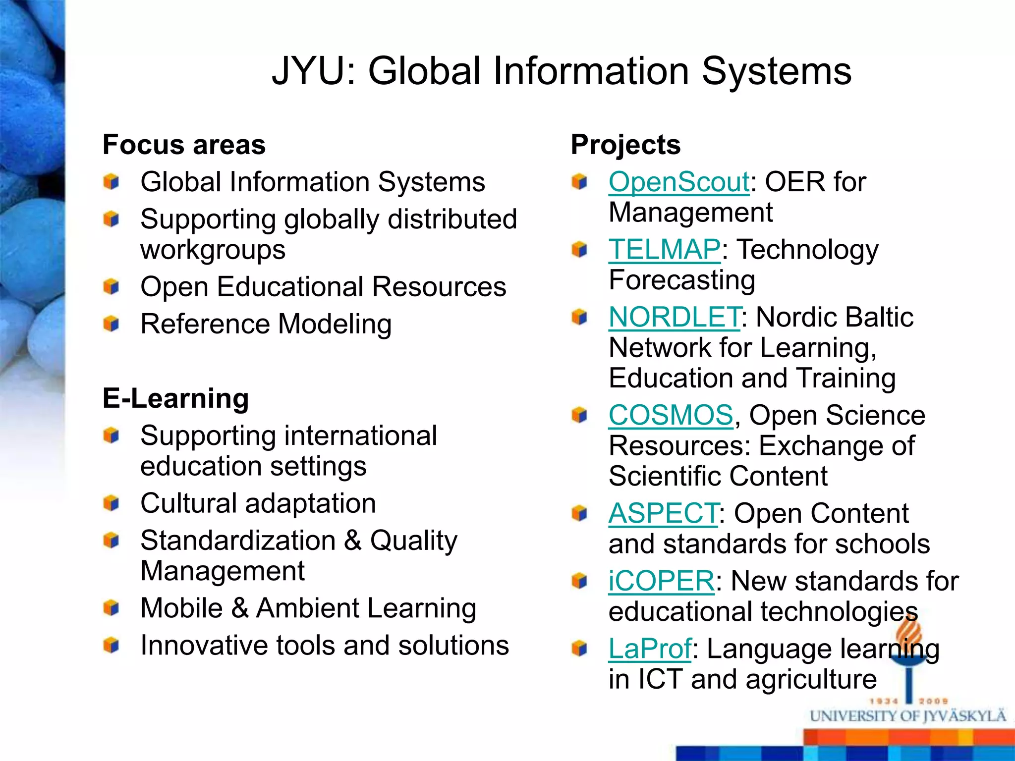 JYU: Global Information Systems
Focus areas                         Projects
  Global Information Systems          OpenScout: OER for
  Supporting globally distributed     Management
  workgroups                          TELMAP: Technology
  Open Educational Resources          Forecasting
  Reference Modeling                  NORDLET: Nordic Baltic
                                      Network for Learning,
                                      Education and Training
E-Learning
                                      COSMOS, Open Science
   Supporting international           Resources: Exchange of
   education settings                 Scientific Content
   Cultural adaptation                ASPECT: Open Content
   Standardization & Quality          and standards for schools
   Management                         iCOPER: New standards for
   Mobile & Ambient Learning          educational technologies
   Innovative tools and solutions     LaProf: Language learning
                                      in ICT and agriculture
 