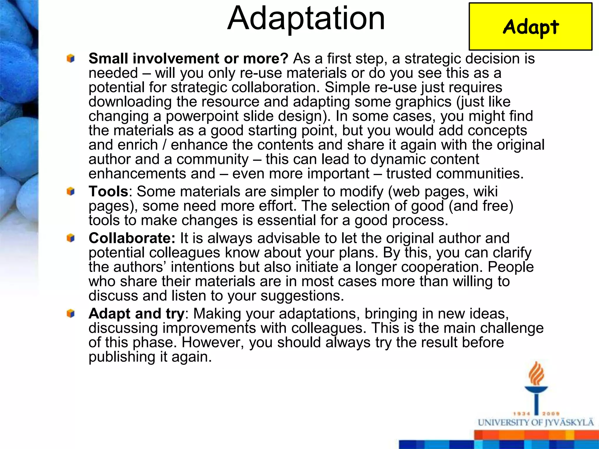 Adaptation                                Adapt
Small involvement or more? As a first step, a strategic decision is
needed – will you only re-use materials or do you see this as a
potential for strategic collaboration. Simple re-use just requires
downloading the resource and adapting some graphics (just like
changing a powerpoint slide design). In some cases, you might find
the materials as a good starting point, but you would add concepts
and enrich / enhance the contents and share it again with the original
author and a community – this can lead to dynamic content
enhancements and – even more important – trusted communities.
Tools: Some materials are simpler to modify (web pages, wiki
pages), some need more effort. The selection of good (and free)
tools to make changes is essential for a good process.
Collaborate: It is always advisable to let the original author and
potential colleagues know about your plans. By this, you can clarify
the authors‘ intentions but also initiate a longer cooperation. People
who share their materials are in most cases more than willing to
discuss and listen to your suggestions.
Adapt and try: Making your adaptations, bringing in new ideas,
discussing improvements with colleagues. This is the main challenge
of this phase. However, you should always try the result before
publishing it again.
 