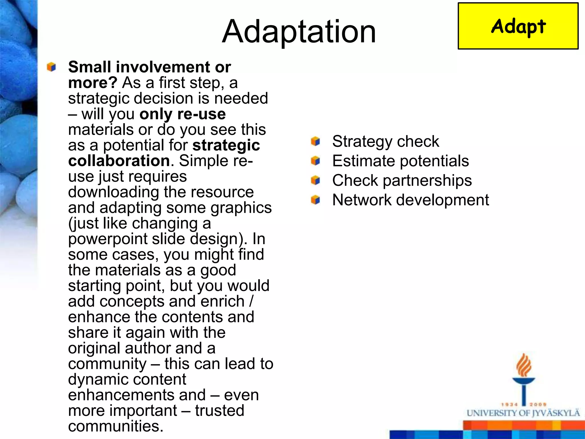 Adaptation                       Adapt

Small involvement or
more? As a first step, a
strategic decision is needed
– will you only re-use
materials or do you see this
as a potential for strategic    Strategy check
collaboration. Simple re-       Estimate potentials
use just requires               Check partnerships
downloading the resource        Network development
and adapting some graphics
(just like changing a
powerpoint slide design). In
some cases, you might find
the materials as a good
starting point, but you would
add concepts and enrich /
enhance the contents and
share it again with the
original author and a
community – this can lead to
dynamic content
enhancements and – even
more important – trusted
communities.
 