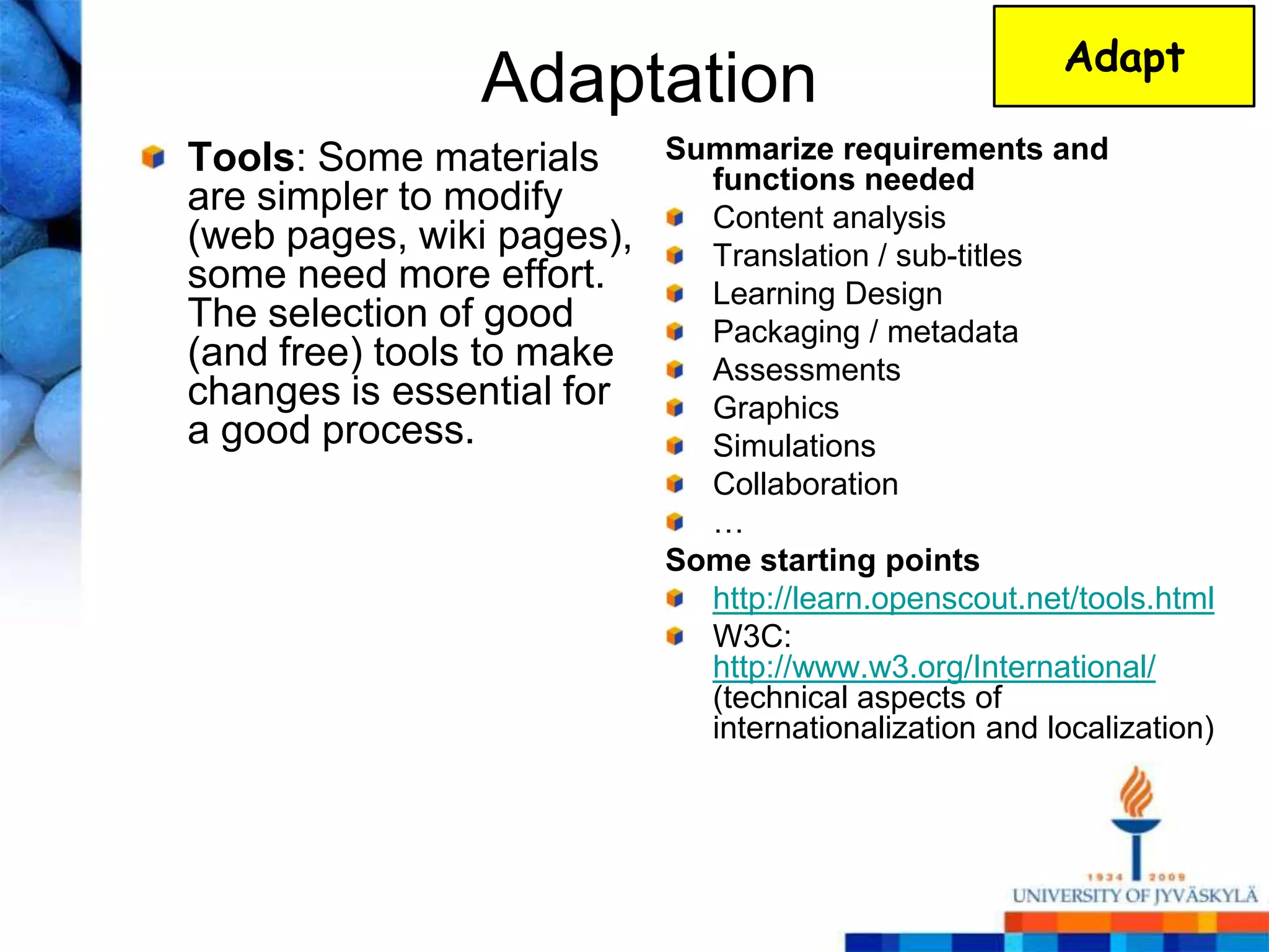 Adapt
               Adaptation
Tools: Some materials      Summarize requirements and
                             functions needed
are simpler to modify        Content analysis
(web pages, wiki pages),     Translation / sub-titles
some need more effort.       Learning Design
The selection of good        Packaging / metadata
(and free) tools to make     Assessments
changes is essential for     Graphics
a good process.              Simulations
                             Collaboration
                             …
                           Some starting points
                             http://learn.openscout.net/tools.html
                             W3C:
                             http://www.w3.org/International/
                             (technical aspects of
                             internationalization and localization)
 