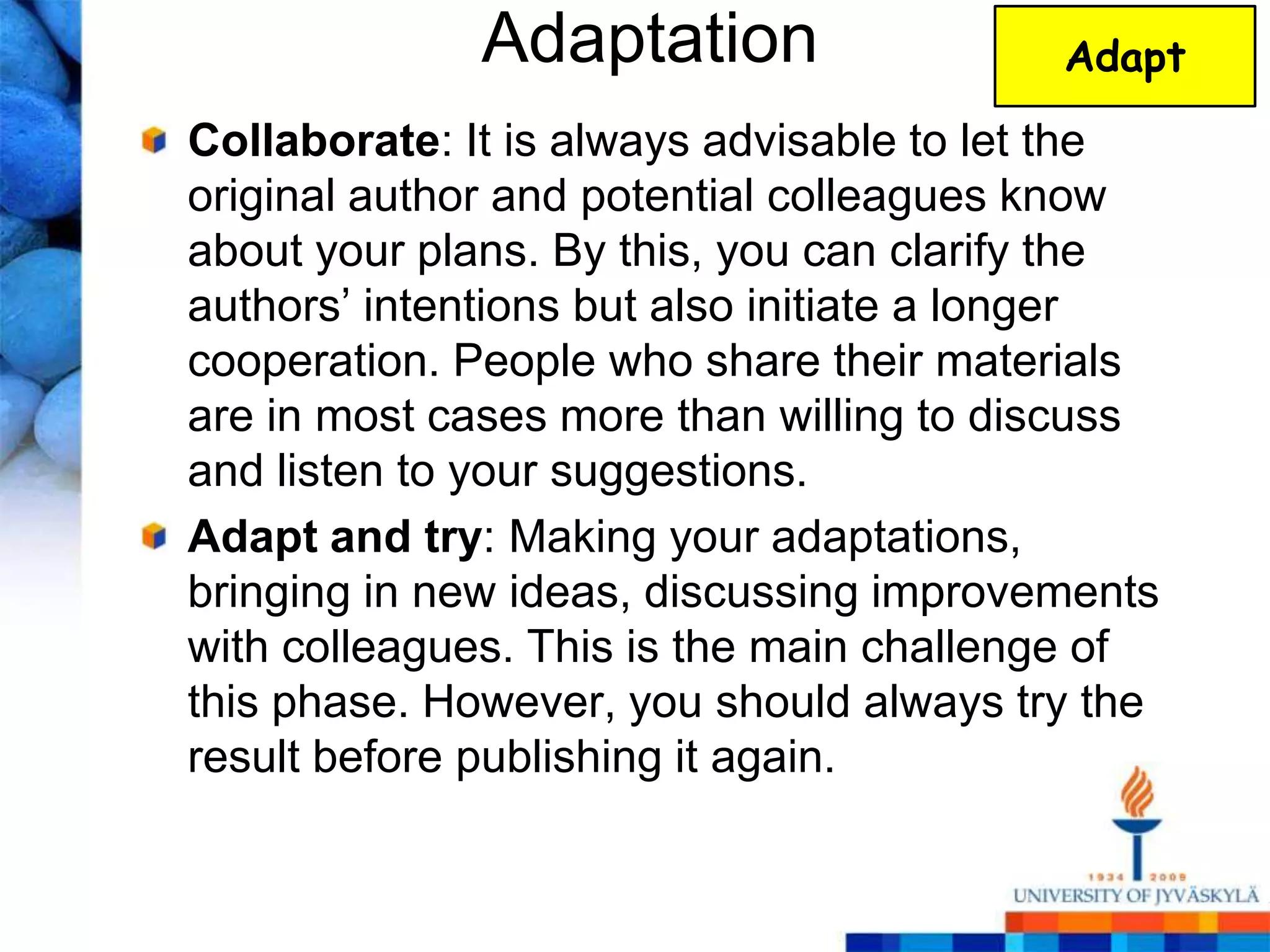 Adaptation                  Adapt

Collaborate: It is always advisable to let the
original author and potential colleagues know
about your plans. By this, you can clarify the
authors‘ intentions but also initiate a longer
cooperation. People who share their materials
are in most cases more than willing to discuss
and listen to your suggestions.
Adapt and try: Making your adaptations,
bringing in new ideas, discussing improvements
with colleagues. This is the main challenge of
this phase. However, you should always try the
result before publishing it again.
 