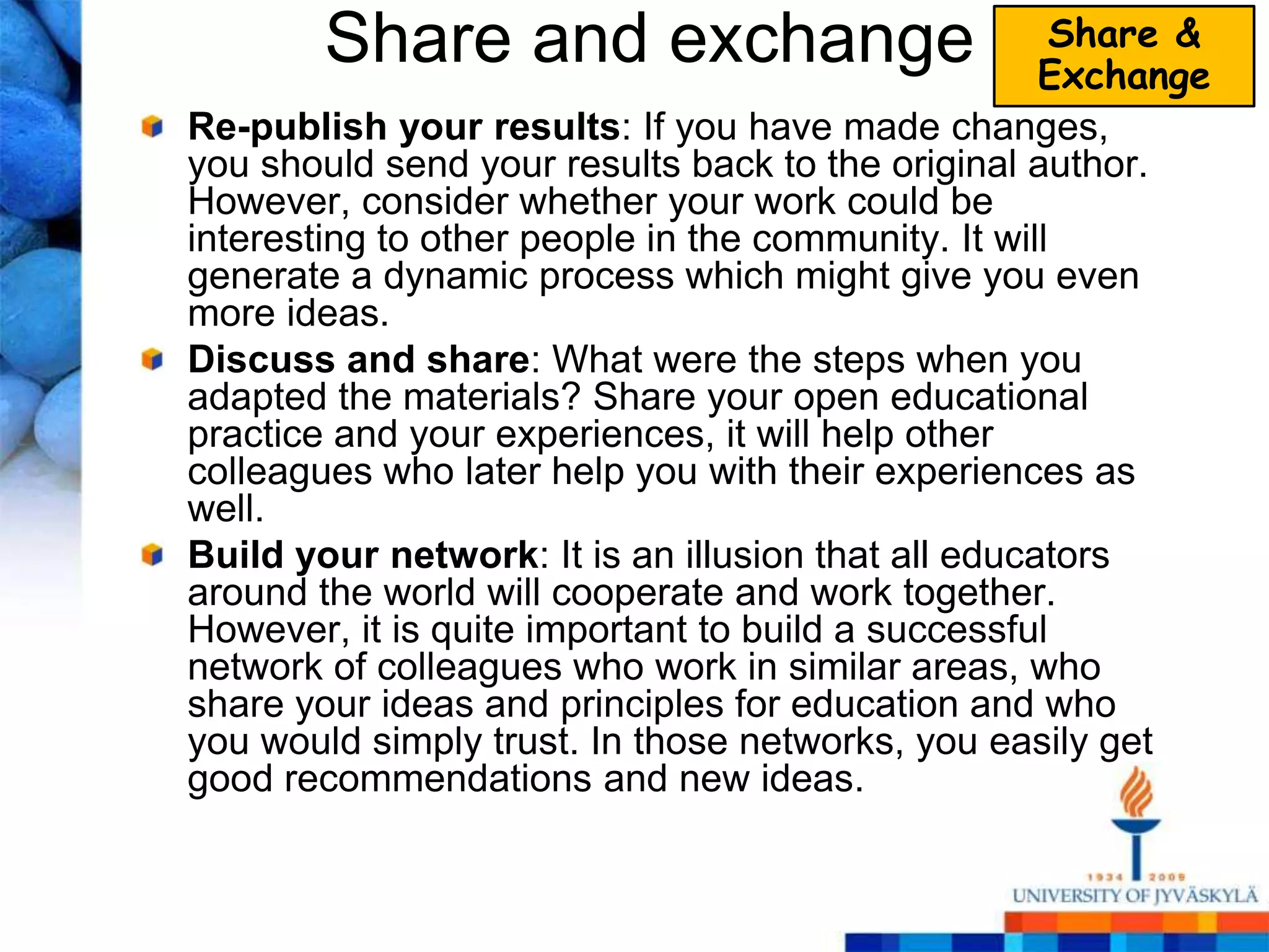 Share and exchange                            Share &
                                                    Exchange
Re-publish your results: If you have made changes,
you should send your results back to the original author.
However, consider whether your work could be
interesting to other people in the community. It will
generate a dynamic process which might give you even
more ideas.
Discuss and share: What were the steps when you
adapted the materials? Share your open educational
practice and your experiences, it will help other
colleagues who later help you with their experiences as
well.
Build your network: It is an illusion that all educators
around the world will cooperate and work together.
However, it is quite important to build a successful
network of colleagues who work in similar areas, who
share your ideas and principles for education and who
you would simply trust. In those networks, you easily get
good recommendations and new ideas.
 
