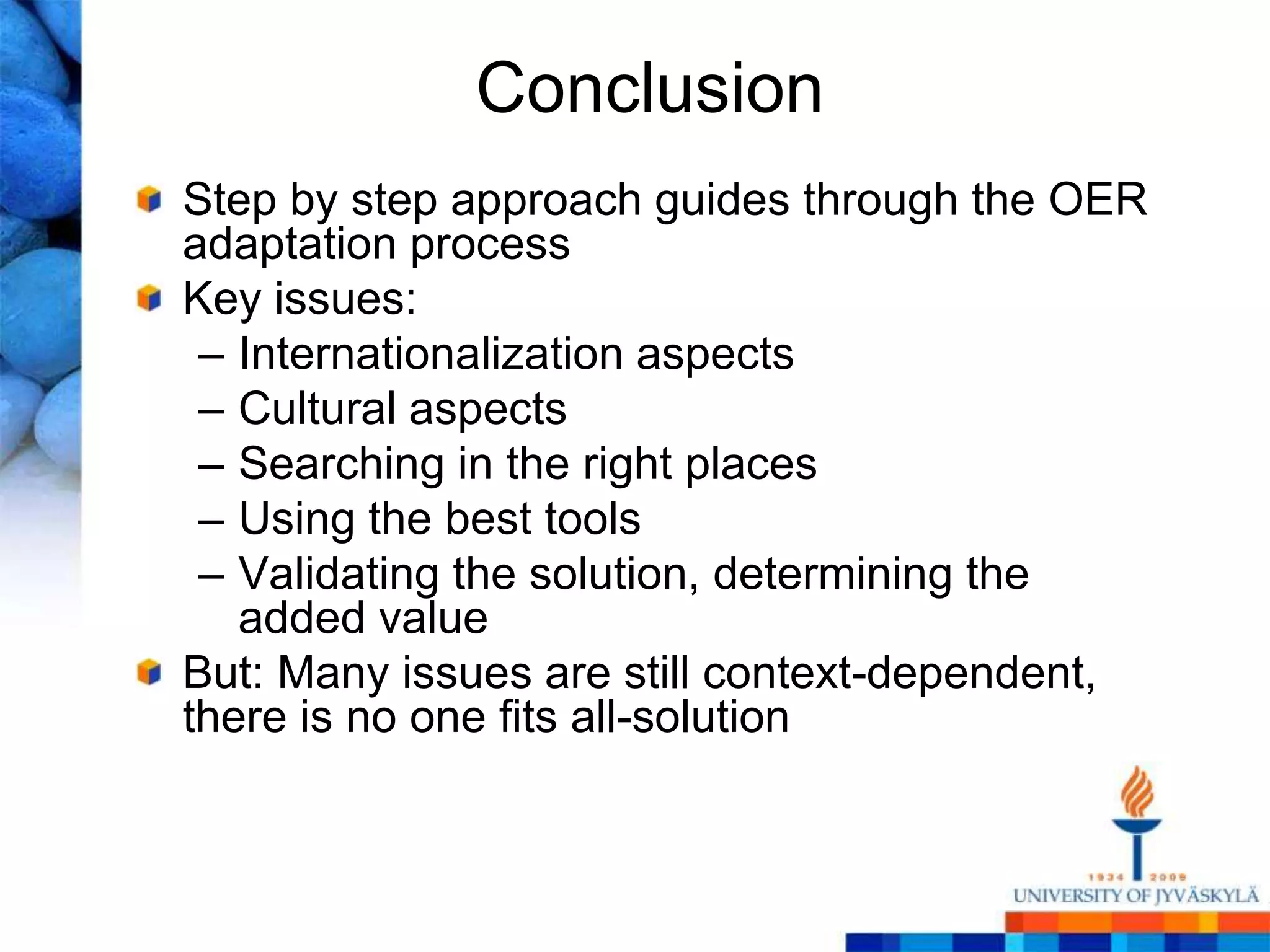 Conclusion
Step by step approach guides through the OER
adaptation process
Key issues:
 – Internationalization aspects
 – Cultural aspects
 – Searching in the right places
 – Using the best tools
 – Validating the solution, determining the
   added value
But: Many issues are still context-dependent,
there is no one fits all-solution
 