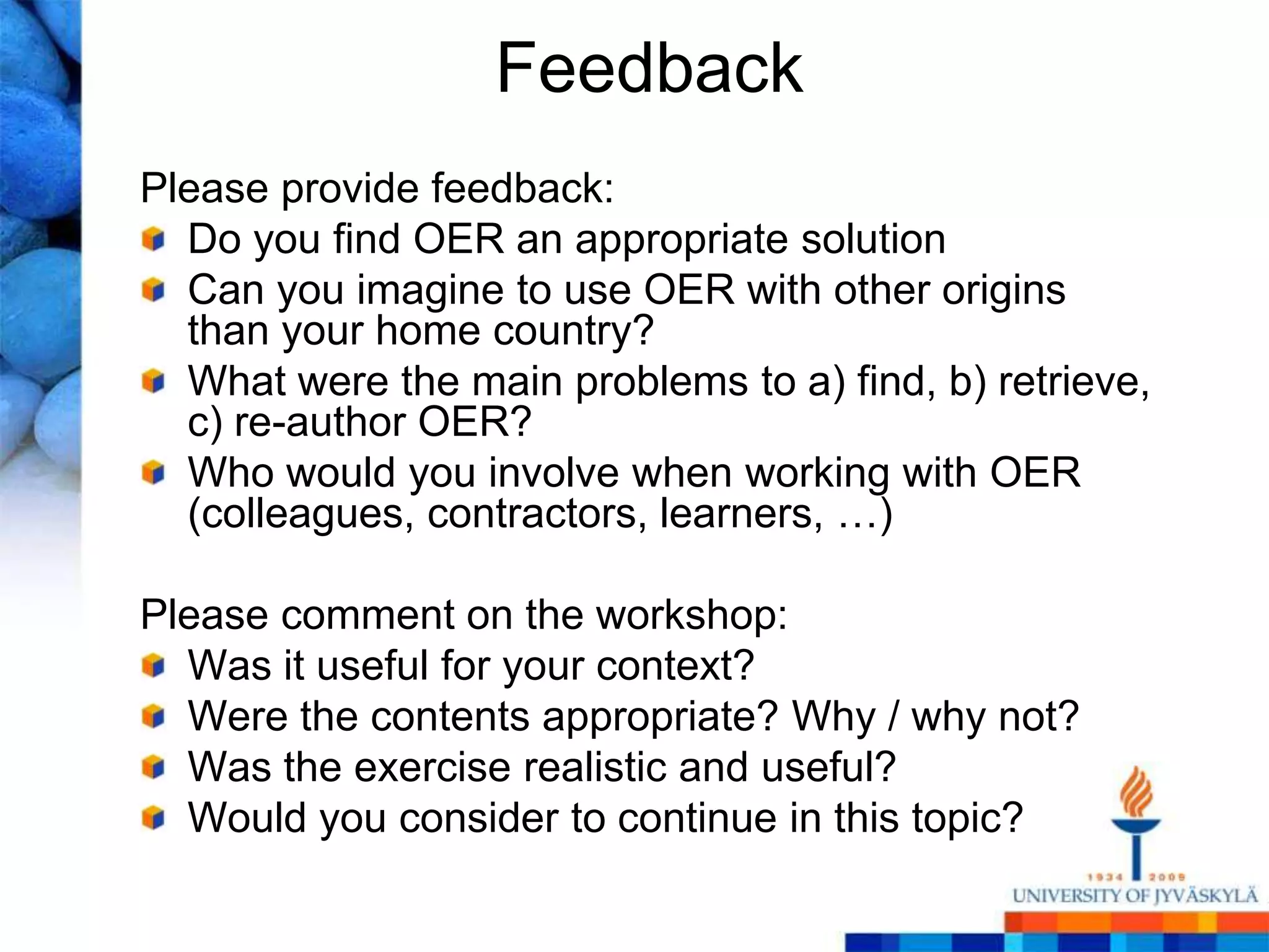 Feedback
Please provide feedback:
  Do you find OER an appropriate solution
  Can you imagine to use OER with other origins
  than your home country?
  What were the main problems to a) find, b) retrieve,
  c) re-author OER?
  Who would you involve when working with OER
  (colleagues, contractors, learners, …)

Please comment on the workshop:
  Was it useful for your context?
  Were the contents appropriate? Why / why not?
  Was the exercise realistic and useful?
  Would you consider to continue in this topic?
 