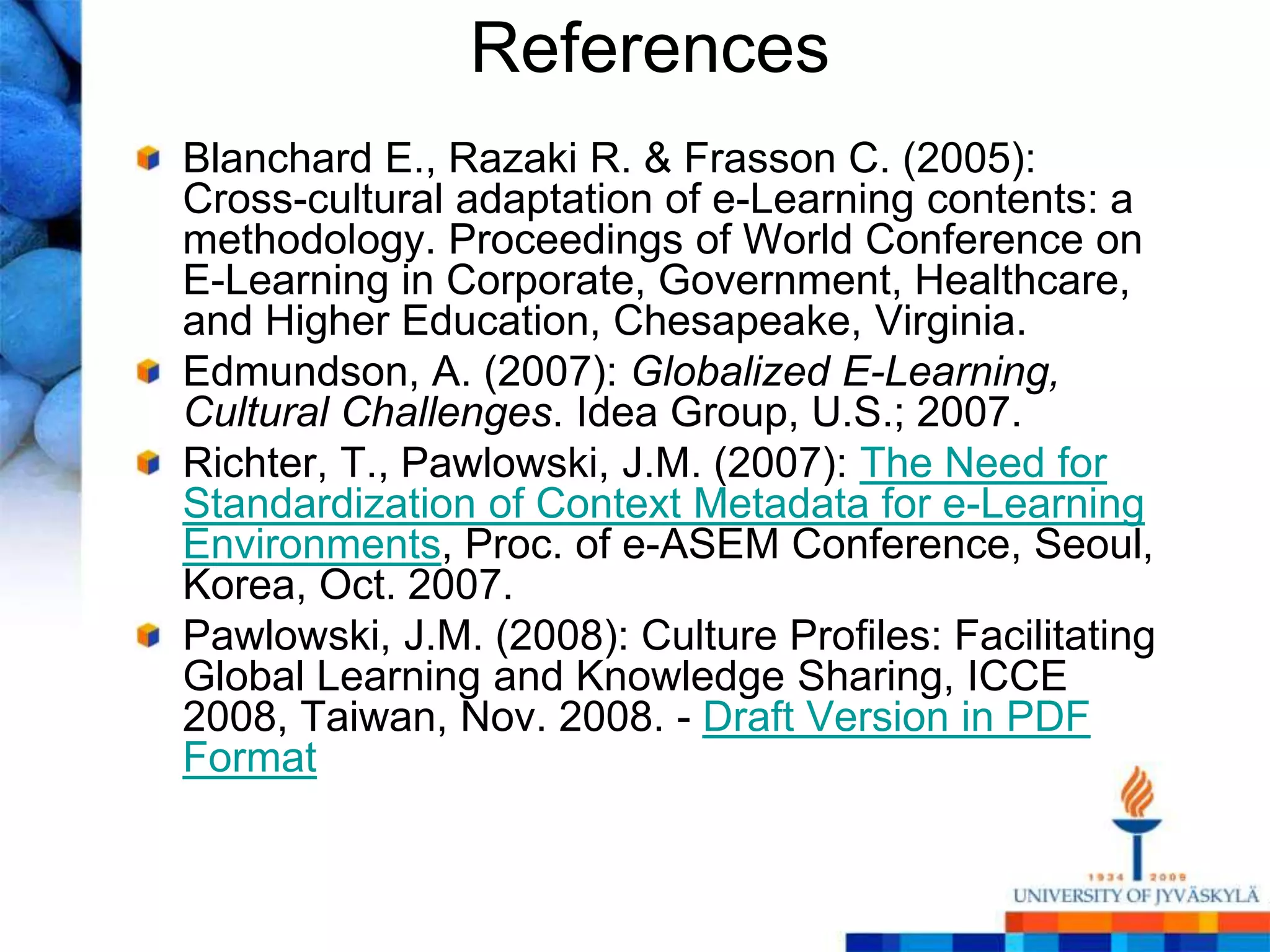 References
Blanchard E., Razaki R. & Frasson C. (2005):
Cross-cultural adaptation of e-Learning contents: a
methodology. Proceedings of World Conference on
E-Learning in Corporate, Government, Healthcare,
and Higher Education, Chesapeake, Virginia.
Edmundson, A. (2007): Globalized E-Learning,
Cultural Challenges. Idea Group, U.S.; 2007.
Richter, T., Pawlowski, J.M. (2007): The Need for
Standardization of Context Metadata for e-Learning
Environments, Proc. of e-ASEM Conference, Seoul,
Korea, Oct. 2007.
Pawlowski, J.M. (2008): Culture Profiles: Facilitating
Global Learning and Knowledge Sharing, ICCE
2008, Taiwan, Nov. 2008. - Draft Version in PDF
Format
 