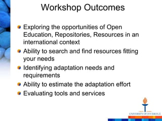 Workshop Outcomes

Exploring the opportunities of Open
Education, Repositories, Resources in an
international context
Ability to search and find resources fitting
your needs
Identifying adaptation needs and
requirements
Ability to estimate the adaptation effort
Evaluating tools and services
 