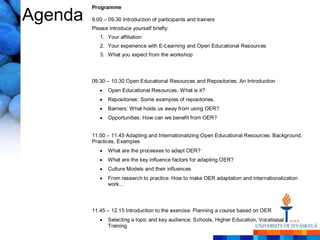 Programme

Agenda   9.00 – 09.30 Introduction of participants and trainers
         Please introduce yourself briefly:
            1. Your affiliation
            2. Your experience with E-Learning and Open Educational Resources
            3. What you expect from the workshop




         09.30 – 10.30 Open Educational Resources and Repositories: An Introduction
                Open Educational Resources: What is it?
                Repositories: Some examples of repositories.
                Barriers: What holds us away from using OER?
                Opportunities: How can we benefit from OER?


         11.00 – 11.45 Adapting and Internationalizing Open Educational Resources: Background,
         Practices, Examples
                What are the processes to adapt OER?
                What are the key influence factors for adapting OER?
                Culture Models and their influences
                From research to practice: How to make OER adaptation and internationalization
                work…




         11.45 – 12.15 Introduction to the exercise: Planning a course based on OER
                Selecting a topic and key audience: Schools, Higher Education, Vocational
                Training
 