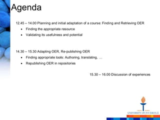 Agenda
12.45 – 14.00 Planning and initial adaptation of a course: Finding and Retrieving OER
      Finding the appropriate resource
      Validating its usefulness and potential



14.30 – 15.30 Adapting OER, Re-publishing OER
      Finding appropriate tools: Authoring, translating, …
      Republishing OER in repositories


                                                 15.30 – 16.00 Discussion of experiences
 
