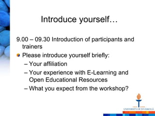 Introduce yourself…

9.00 – 09.30 Introduction of participants and
  trainers
  Please introduce yourself briefly:
   – Your affiliation
   – Your experience with E-Learning and
     Open Educational Resources
   – What you expect from the workshop?
 