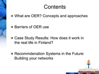 Contents
What are OER? Concepts and approaches

Barriers of OER use

Case Study Results: How does it work in
the real life in Finland?

Recommdenation Systems in the Future:
Building your networks
 