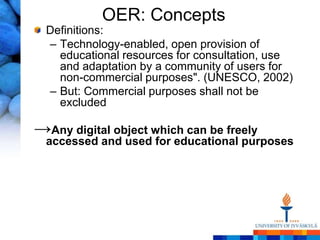 OER: Concepts
  Definitions:
  – Technology-enabled, open provision of
    educational resources for consultation, use
    and adaptation by a community of users for
    non-commercial purposes". (UNESCO, 2002)
  – But: Commercial purposes shall not be
    excluded

→Any digital object which can be freely
  accessed and used for educational purposes
 