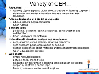 Variety of OER…
Resources:
 – learning objects (specific digital objects created for learning purposes)
 – multimedia documents, simulations but also simple html web
    resources.
Articles, textbooks and digital equivalents:
 – articles, papers, books or journals
 – Open Access
Software tools
 – producing / authoring learning resources, communication and
    collaboration.
 – Open Source or Free Software
Instructional / didactical designs and experiences
 – access to instructional designs, didactical plannings
 – such as lesson plans, case studies or curricula
 – sharing experiences about materials and lessons between colleagues
 – Open Educational Practices.
Web assets:
 – simple resources (assets)
 – pictures, links, or short texts
 – not usable on their own in a learning context but can be used to
    support or illustrate a certain topic
 – found by google or similar search engines.
 