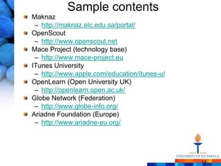 Sample contents
Maknaz
 – http://maknaz.elc.edu.sa/portal/
OpenScout
 – http://www.openscout.net
Mace Project (technology base)
 – http://www.mace-project.eu
ITunes University
 – http://www.apple.com/education/itunes-u/
OpenLearn (Open University UK)
 – http://openlearn.open.ac.uk/
Globe Network (Federation)
 – http://www.globe-info.org/
Ariadne Foundation (Europe)
 – http://www.ariadne-eu.org/




                                              19
 