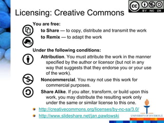 Licensing: Creative Commons
    You are free:
       to Share — to copy, distribute and transmit the work
       to Remix — to adapt the work

    Under the following conditions:
       Attribution. You must attribute the work in the manner
          specified by the author or licensor (but not in any
          way that suggests that they endorse you or your use
          of the work).
       Noncommercial. You may not use this work for
          commercial purposes.
       Share Alike. If you alter, transform, or build upon this
          work, you may distribute the resulting work only
          under the same or similar license to this one.
      http://creativecommons.org/licenses/by-nc-sa/3.0/
      http://www.slideshare.net/jan.pawlowski
 