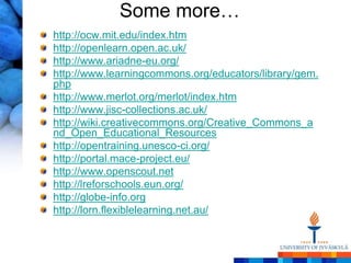 Some more…
http://ocw.mit.edu/index.htm
http://openlearn.open.ac.uk/
http://www.ariadne-eu.org/
http://www.learningcommons.org/educators/library/gem.
php
http://www.merlot.org/merlot/index.htm
http://www.jisc-collections.ac.uk/
http://wiki.creativecommons.org/Creative_Commons_a
nd_Open_Educational_Resources
http://opentraining.unesco-ci.org/
http://portal.mace-project.eu/
http://www.openscout.net
http://lreforschools.eun.org/
http://globe-info.org
http://lorn.flexiblelearning.net.au/
 