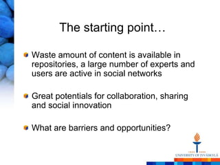 The starting point…

Waste amount of content is available in
repositories, a large number of experts and
users are active in social networks

Great potentials for collaboration, sharing
and social innovation

What are barriers and opportunities?
 