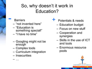 So, why doesn‘t it work in
                Education?
-    Barriers
    – ―not invented here‖
                               +    Potentials & needs
                                   – Education budget
    – ―Education is                – Focus on new stuff
      something special!‖
    – ―I have no time‖             – Cooperation and
                                     synergies
    – Googling might not be        – Skills in the use of ICT
      enough                         and tools
    – Complex tools                – Enormous resource
    – Curriculum integration         pools
    – Insecurities
    –…
 