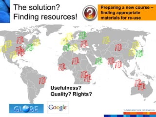 The solution?                Preparing a new course –
                             finding appropriate
Finding resources!           materials for re-use




          Usefulness?
          Quality? Rights?
 