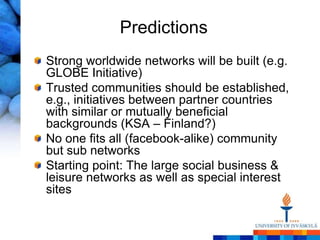 Predictions
Strong worldwide networks will be built (e.g.
GLOBE Initiative)
Trusted communities should be established,
e.g., initiatives between partner countries
with similar or mutually beneficial
backgrounds (KSA – Finland?)
No one fits all (facebook-alike) community
but sub networks
Starting point: The large social business &
leisure networks as well as special interest
sites
 
