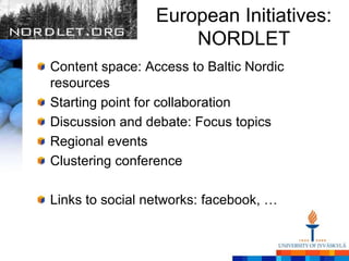 European Initiatives:
                     NORDLET
Content space: Access to Baltic Nordic
resources
Starting point for collaboration
Discussion and debate: Focus topics
Regional events
Clustering conference

Links to social networks: facebook, …
 