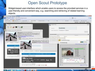 Open Scout Prototype
Widget-based user-interface which enable users to access the provided services in a
user-friendly and convenient way, e.g. searching and retrieving of related learning
objects.




                                                                                46
 