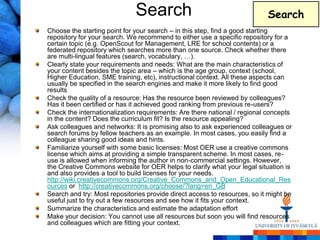 Search                                       Search
Choose the starting point for your search – in this step, find a good starting
repository for your search. We recommend to either use a specific repository for a
certain topic (e.g. OpenScout for Management, LRE for school contents) or a
federated repository which searches more than one source. Check whether there
are multi-lingual features (search, vocabulary, …).
Clearly state your requirements and needs: What are the main characteristics of
your content besides the topic area – which is the age group, context (school,
Higher Education, SME training, etc), instructional context. All these aspects can
usually be specified in the search engines and make it more likely to find good
results
Check the quality of a resource: Has the resource been reviewed by colleagues?
Has it been certified or has it achieved good ranking from previous re-users?
Check the internationalization requirements: Are there national / regional concepts
in the content? Does the curriculum fit? Is the resource appealing?
Ask colleagues and networks: It is promising also to ask experienced colleagues or
search forums by fellow teachers as an example. In most cases, you easily find a
colleague sharing good ideas and hints.
Familiarize yourself with some basic licenses: Most OER use a creative commons
license which aims at providing a simple transparent scheme. In most cases, re-
use is allowed when informing the author in non-commercial settings. However,
the Creative Commons website for OER helps to clarify what your legal situation is
and also provides a tool to build licenses for your needs.
http://wiki.creativecommons.org/Creative_Commons_and_Open_Educational_Res
ources or http://creativecommons.org/choose/?lang=en_GB
Search and try: Most repositories provide direct access to resources, so it might be
useful just to try out a few resources and see how it fits your context.
Summarize the characteristics and estimate the adaptation effort
Make your decision: You cannot use all resources but soon you will find resources
and colleagues which are fitting your context.
 