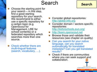 Search                       Search
Choose the starting point for
your search – in this step,
find a good starting
repository for your search.
We recommend to either          Consider global repositories:
use a specific repository for   http://globe-info.org
a certain topic (e.g.           Consider domain / sectors specific
OpenScout for                   repositories:
Management, LRE for             http://lreforschools.eun.org/
school contents) or a           http://learn.openscout.net
federated repository which      Browse those and validate their
searches more than one          resources (see chapter on quality)
source.
                                Can you search for your native
                                language, can you search
Check whether there are         automatically for translated
multi-lingual features          metadata? Can you get translated
(search, vocabulary, …).        results?
                                Check if there are communities
                                where you can seek support and
                                collaboration.
 