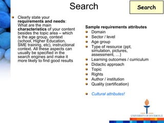 Search                           Search
Clearly state your
requirements and needs:
What are the main                   Sample requirements attributes
characteristics of your content
besides the topic area – which        Domain
is the age group, context             Sector / level
(school, Higher Education,            Age group
SME training, etc), instructional     Type of resource (ppt,
context. All these aspects can        simulation, pictures,
usually be specified in the           assessment, …)
search engines and make it
more likely to find good results      Learning outcomes / curriculum
                                      Didactic approach
                                      Topic
                                      Rights
                                      Author / institution
                                      Quality (certification)

                                       Cultural attributes!
 