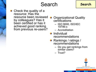 Search                         Search

Check the quality of a
resource: Has the
resource been reviewed     Organizational Quality
by colleagues? Has it      certifications
been certified or has it   – ISO 9000, ISO/IEC
achieved good ranking        19796-x
from previous re-users?    – Accreditation
                           Individual
                           recommendations
                           Rankings / ratings /
                           recommendations
                           – Do you get rankings from
                             similar users?
                           – Trust?
 